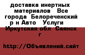 доставка инертных  материалов - Все города, Белореченский р-н Авто » Услуги   . Иркутская обл.,Саянск г.